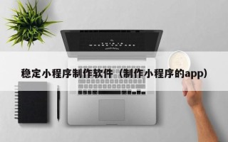 义乌稳定小程序制作软件（制作小程序的app）