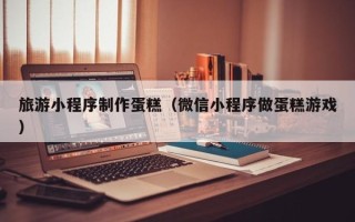 义乌旅游小程序制作蛋糕（微信小程序做蛋糕游戏）